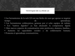 • Las herramientas de la web 2.0 son tan fáciles de usar que apenas se requiere
tiempo de aprendizaje.
• Las herramientas colaborativas, generan por si solas equipos de trabajo.
• Los “nativos digitales” ya han alcanzado la competencia digital.
• Abre nuevos espacios de comunicación entre profesores, alumnos, familias,..
• Aumenta las capacidades sociales y de colaboración humana.
• Fomenta el aprendizaje constructivista.
VENTAJAS DE LA WEB 2.0
 