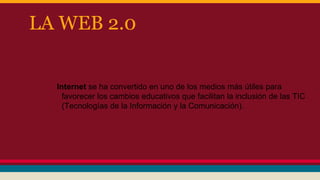 LA WEB 2.0
Internet se ha convertido en uno de los medios más útiles para
favorecer los cambios educativos que facilitan la inclusión de las TIC
(Tecnologías de la Información y la Comunicación).
 