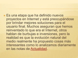  Es una etapa que ha definido nuevos
proyectos en Internet y está preocupándose
por brindar mejores soluciones para el
usuario final. Muchos aseguran que hemos
reinventado lo que era el Internet, otros
hablan de burbujas e inversiones, pero la
realidad es que la evolución natural del
medio realmente ha propuesto cosas más
interesantes como lo analizamos diariamente
en las notas de Actualidad.
 