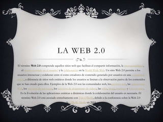 LA WEB 2.0
El término Web 2.0 comprende aquellos sitios web que facilitan el compartir información, la interoperabilidad,
el diseño centrado en el usuario1 y la colaboración en la World Wide Web. Un sitio Web 2.0 permite a los
usuarios interactuar y colaborar entre sí como creadores de contenido generado por usuarios en una comunidad
virtual, a diferencia de sitios web estáticos donde los usuarios se limitan a la observación pasiva de los contenidos
que se han creado para ellos. Ejemplos de la Web 2.0 son las comunidades web, losservicios web, las aplicaciones
Web, los servicios de red social, los servicios de alojamiento de videos, las wikis, blogs, mashups y folcsonomías.
Es la Evolución de las aplicaciones estáticas a dinámicas donde la colaboración del usuario es necesaria. El
término Web 2.0 está asociado estrechamente con Tim O'Reilly, debido a la conferencia sobre la Web 2.0
de O'Reilly Media en 2004
 