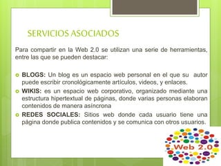 SERVICIOSASOCIADOS
Para compartir en la Web 2.0 se utilizan una serie de herramientas,
entre las que se pueden destacar:
 BLOGS: Un blog es un espacio web personal en el que su autor
puede escribir cronológicamente artículos, videos, y enlaces.
 WIKIS: es un espacio web corporativo, organizado mediante una
estructura hipertextual de páginas, donde varias personas elaboran
contenidos de manera asíncrona
 REDES SOCIALES: Sitios web donde cada usuario tiene una
página donde publica contenidos y se comunica con otros usuarios.
 