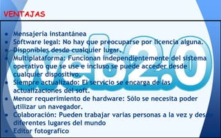 ● Mensajería instantánea
● Software legal: No hay que preocuparse por licencia alguna.
● Disponibles desde cualquier lugar.
● Multiplataforma: Funcionan independientemente del sistema
operativo que se use e incluso se puede acceder desde
cualquier dispositivo.
● Siempre actualizado: El servicio se encarga de las
actualizaciones del soft.
● Menor requerimiento de hardware: Sólo se necesita poder
utilizar un navegador.
● Colaboración: Pueden trabajar varias personas a la vez y desde
diferentes lugares del mundo
● Editor fotografico
VENTAJAS
 