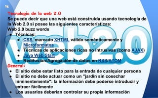 Tecnología de la web 2.0
Se puede decir que una web está construida usando tecnología de
la Web 2.0 si posee las siguientes características:
Web 2.0 buzz words
● Técnicas:
● CSS, marcado XHTML válido semánticamente y
Microformatos
● Técnicas de aplicaciones ricas no intrusivas (como AJAX)
● Java Web Start
● Redifusión/Agregación de datos en RSS/ATOM
General:
● El sitio debe estar listo para la entrada de cualquier persona
● El sitio no debe actuar como un "jardín sin cosechar
inminentemente": la información debe poderse introducir y
extraer fácilmente
● Los usuarios deberían controlar su propia información
 