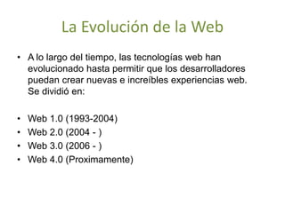 La Evolución de la Web
• A lo largo del tiempo, las tecnologías web han
evolucionado hasta permitir que los desarrolladores
puedan crear nuevas e increíbles experiencias web.
Se dividió en:
• Web 1.0 (1993-2004)
• Web 2.0 (2004 - )
• Web 3.0 (2006 - )
• Web 4.0 (Proximamente)
 