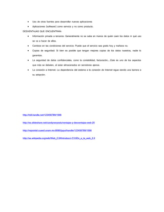  Uso de otras fuentes para desarrollar nuevas aplicaciones 
 Aplicaciones (software) como servicio y no como producto. 
DESVENTAJAS QUE ENCUENTRAN: 
 Información privada a terceros: Generalmente no se sabe en manos de quién caen los datos ni qué uso se va a hacer de ellos. 
 Cambios en las condiciones del servicio: Puede que el servicio sea gratis hoy y mañana no. 
 Copias de seguridad: Si bien es posible que tengan mejores copias de los datos nuestros, nadie lo garantiza. 
 La seguridad de datos confidenciales, como la contabilidad, facturación,…Este es uno de los aspectos que más se debaten, al estar almacenados en servidores ajenos. 
 La conexión a Internet. La dependencia del sistema a la conexión de Internet sigue siendo una barrera a su adopción. 
http://hdl.handle.net/123456789/1566 
http://es.slideshare.net/candyneryeslu/ventajas-y-desventajas-web-20 
http://reposital.cuaed.unam.mx:8080/jspui/handle/123456789/1566 
http://es.wikipedia.org/wiki/Web_2.0#Introducci.C3.B3n_a_la_web_2.0 
