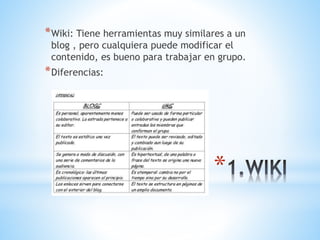 *Wiki: Tiene herramientas muy similares a un 
blog , pero cualquiera puede modificar el 
contenido, es bueno para trabajar en grupo. 
*Diferencias: 
* 
 