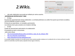 2.Wikis. 
• sitio web colaborativo que puede ser editado por varios usuarios. 
-DIFERENCIAS ENTRE BLOG Y WIKI 
• El blog: 
Es personal, aparentemente menos colaborativo. La entrada pertenece a su editor Se supone que el texto es estático, 
una vez publicado, el post no cambia 
El discurso es espontáneo, no revisable y permanente. 
Los enlaces sirven para conectar con el exterior del blog. 
• El wiki: 
Puede ser personal pero está abierto a la colaboración. 
El propósito es crear un documento 
-wikis sobre dibujo: 
• http://es.lacasadelosdibujos.wikia.com/wiki/La_casa_de_los_dibujos_Wiki 
• http://es.wikipedia.org/wiki/Dibujo 
• https://dibujotecnicoymas.wikispaces.com/ 
Si se puede trabajar en grupo en una wiki ya que varios autores pueden colaborar en la redacción de un mismo artículo, los wikis 
ponen el contenido en primer plano, dejando menos lugar al divismo; 
 