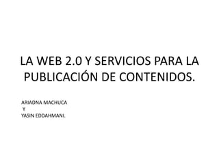 LA WEB 2.0 Y SERVICIOS PARA LA 
PUBLICACIÓN DE CONTENIDOS. 
ARIADNA MACHUCA 
Y 
YASIN EDDAHMANI. 
 