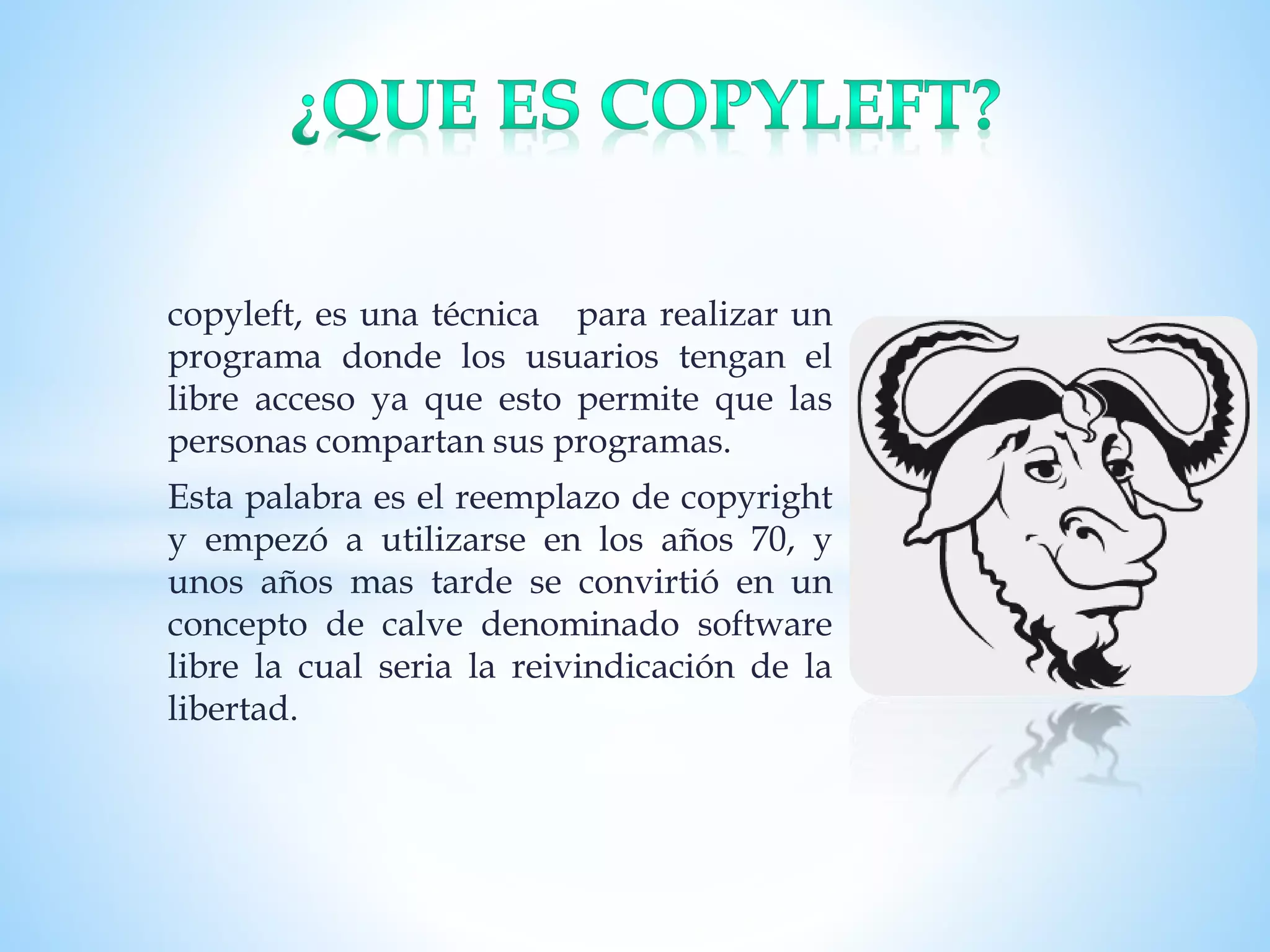 copyleft, es una técnica para realizar un
programa donde los usuarios tengan el
libre acceso ya que esto permite que las
personas compartan sus programas.
Esta palabra es el reemplazo de copyright
y empezó a utilizarse en los años 70, y
unos años mas tarde se convirtió en un
concepto de calve denominado software
libre la cual seria la reivindicación de la
libertad.