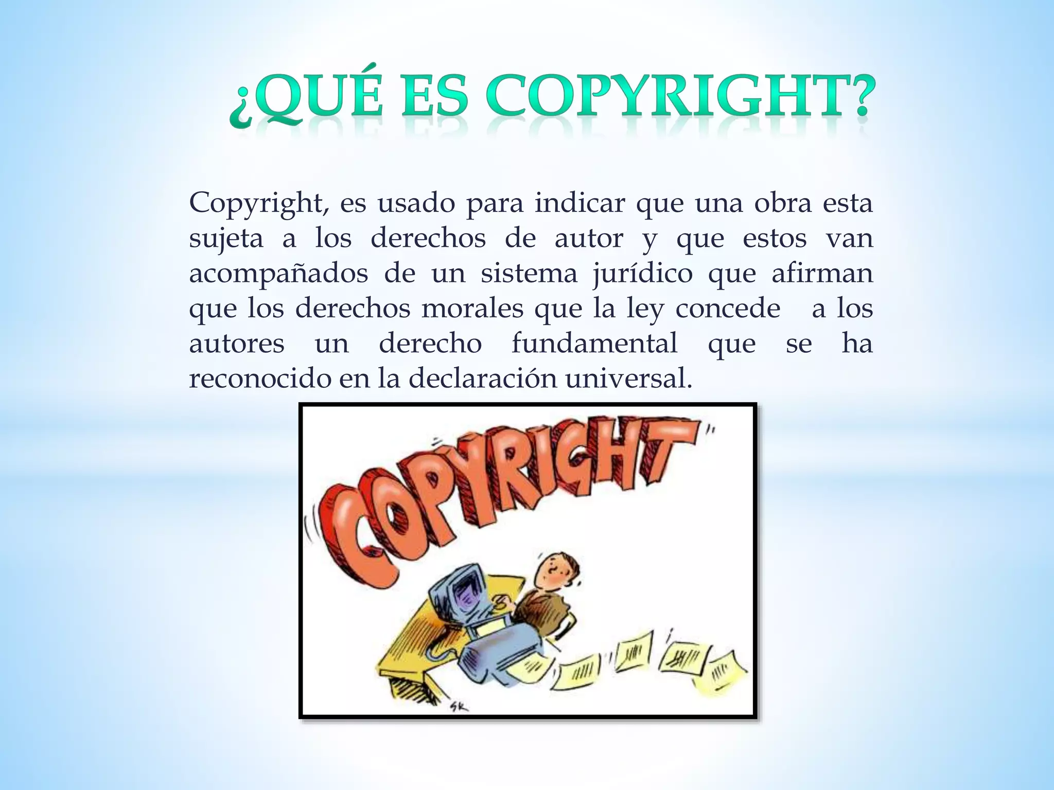 Copyright, es usado para indicar que una obra esta
sujeta a los derechos de autor y que estos van
acompañados de un sistema jurídico que afirman
que los derechos morales que la ley concede a los
autores un derecho fundamental que se ha
reconocido en la declaración universal.