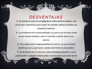 DESVENTAJAS 
 Se pierde un poco el contacto físico entre alumno profesor, que 
es de gran importancia para captar las posibles aéreas de fallas que 
presente el alumno. 
 La enseñanza es no personalizada, ya que el uso de este medio 
es por tiempo limitado y esto no permite a tender alumno por 
alumno. 
 Se le deja toda la responsabilidad al alumno, ya que el podrá 
decidir que ver y que hacer cuando este frente al computador. 
 Se le tiende dar un mal uso a esta estrategia educativa, ya se 
puede entrar a páginas inadecuadas a la educación por parte de los 
usuarios. 
 Saturación. 
 Oportunistas. 
 
