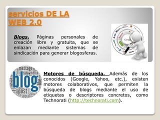 servicios DE LA 
WEB 2.0 
Blogs. Páginas personales de 
creación libre y gratuita, que se 
enlazan mediante sistemas de 
sindicación para generar blogosferas. 
Motores de búsqueda. Además de los 
conocidos (Google, Yahoo, etc.), existen 
motores colaborativos, que permiten la 
búsqueda de blogs mediante el uso de 
etiquetas o descriptores concretos, como 
Technorati (http://technorati.com). 
 