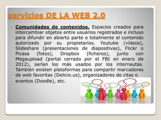 servicios DE LA WEB 2.0 
 Comunidades de contenidos. Espacios creados para 
intercambiar objetos entre usuarios registrados e incluso 
para difundir en abierto parte o totalmente el contenido 
autorizado por su propietarios. Youtube (vídeos), 
Slideshare (presentaciones de diapositivas), Flickr o 
Picasa (fotos), Dropbox (ficheros), junto con 
Megaupload (portal cerrado por el FBI en enero de 
2012), serían los más usados por los internautas. 
También existen plataformas para compartir marcadores 
de web favoritas (Delicio.us), organizadores de citas o 
eventos (Doodle), etc. 
 