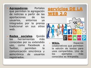  Agregadores. Portales 
que permiten la agregación 
de noticias a partir de las 
aportaciones de los 
usuarios, entornos ya 
integrados por la prensa 
tradicional en sus sitios 
web. 
 Redes sociales. Quizás 
las herramientas más 
conocidas por su extendido 
uso, como Facebook o 
Twitter, permiten la 
comunicación sincrónica y 
asincrónica de usuarios 
registrados. 
servicios DE LA 
WEB 2.0 
 Wikis. Espacios 
colaborativos que permiten 
la edición de textos para 
usos compartidos. Uno de 
los ejemplos más 
conocidos es Wikipedia. 
 