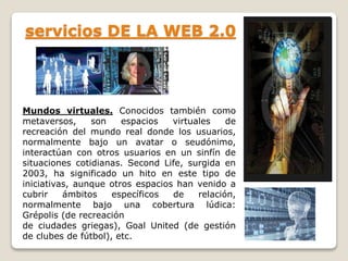 servicios DE LA WEB 2.0 
Mundos virtuales. Conocidos también como 
metaversos, son espacios virtuales de 
recreación del mundo real donde los usuarios, 
normalmente bajo un avatar o seudónimo, 
interactúan con otros usuarios en un sinfín de 
situaciones cotidianas. Second Life, surgida en 
2003, ha significado un hito en este tipo de 
iniciativas, aunque otros espacios han venido a 
cubrir ámbitos específicos de relación, 
normalmente bajo una cobertura lúdica: 
Grépolis (de recreación 
de ciudades griegas), Goal United (de gestión 
de clubes de fútbol), etc. 
 