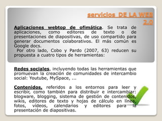 servicios DE LA WEB 
2.0 
Aplicaciones webtop de ofimática. Se trata de 
aplicaciones, como editores de texto o de 
presentaciones de diapositivas, de uso compartido para 
generar documentos colaborativos. El más común es 
Google docs. 
Por otro lado, Cobo y Pardo (2007, 63) reducen su 
propuesta a cuatro tipos de herramientas: 
Redes sociales, incluyendo todas las herramientas que 
promuevan la creación de comunidades de intercambio 
social: Youtube, MySpace, ... 
Contenidos, referidos a los entornos para leer y 
escribir, como también para distribuir e intercambiar: 
blogware, blogging, sistema de gestión de contenidos, 
wikis, editores de texto y hojas de cálculo en línea, 
fotos, vídeos, calendarios y editores para la 
presentación de diapositivas. 
 