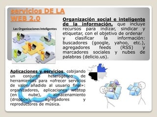 servicios DE LA 
WEB 2.0 Organización social e inteligente 
de la información, que incluye 
recursos para indizar, sindicar y 
etiquetar, con el objetivo de ordenar 
y clasificar la información: 
buscadores (google, yahoo, etc.), 
agregadores feeds (RSS) y 
marcadores sociales y nubes de 
palabras (delicio.us). 
Aplicaciones y servicios, cobijando 
un conjunto heterogéneo de 
herramientas para «ofrecer servicios 
de valor añadido al usuario final»: 
organizadores, aplicaciones webtop 
(en nube), almacenamiento 
(dropbox), agregadores y 
reproductores de música. 
