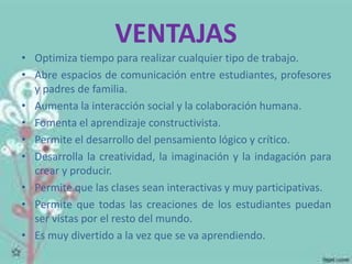 VENTAJAS 
• Optimiza tiempo para realizar cualquier tipo de trabajo. 
• Abre espacios de comunicación entre estudiantes, profesores 
y padres de familia. 
• Aumenta la interacción social y la colaboración humana. 
• Fomenta el aprendizaje constructivista. 
• Permite el desarrollo del pensamiento lógico y crítico. 
• Desarrolla la creatividad, la imaginación y la indagación para 
crear y producir. 
• Permite que las clases sean interactivas y muy participativas. 
• Permite que todas las creaciones de los estudiantes puedan 
ser vistas por el resto del mundo. 
• Es muy divertido a la vez que se va aprendiendo. 
 