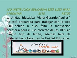 ¿SU INSTITUCIÓN EDUCATIVA ESTÁ LISTA PARA 
AFRONTAR ESTE RETO? 
La Unidad Educativa “Víctor Gerardo Aguilar”, 
no está preparada para trabajar con la web 
2.0, debido a que, falta la motivación 
necesaria para el uso correcto de las TICS sin 
ningún tipo de límite, además falta de 
material tecnológico en la Unidad Educativa. 
