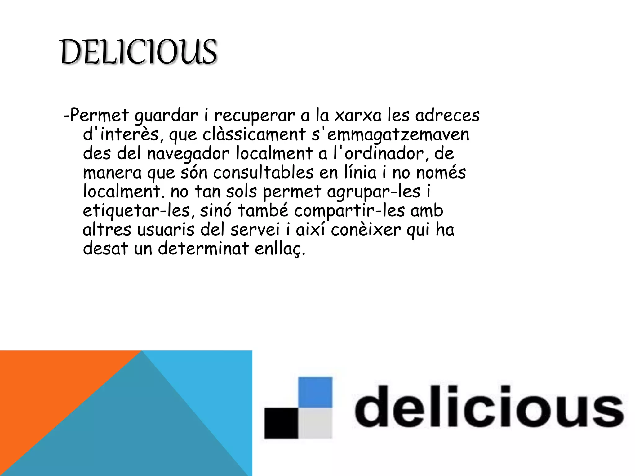 DELICIOUS 
-Permet guardar i recuperar a la xarxa les adreces 
d'interès, que clàssicament s'emmagatzemaven 
des del navegador localment a l'ordinador, de 
manera que són consultables en línia i no només 
localment. no tan sols permet agrupar-les i 
etiquetar-les, sinó també compartir-les amb 
altres usuaris del servei i així conèixer qui ha 
desat un determinat enllaç. 
 