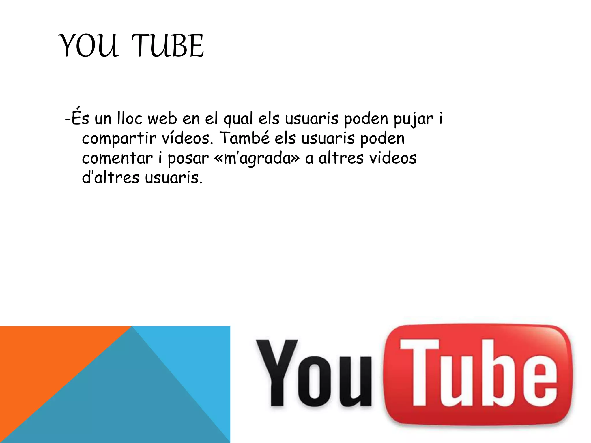YOU TUBE 
-És un lloc web en el qual els usuaris poden pujar i 
compartir vídeos. També els usuaris poden 
comentar i posar «m’agrada» a altres videos 
d’altres usuaris. 
 