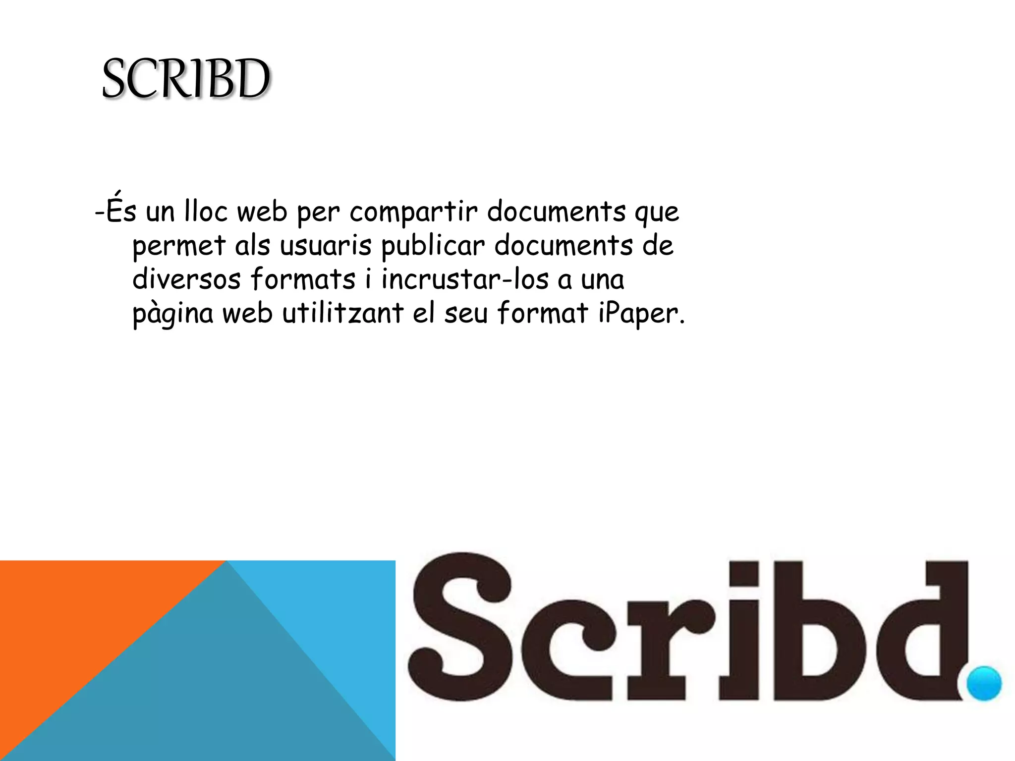SCRIBD 
-És un lloc web per compartir documents que 
permet als usuaris publicar documents de 
diversos formats i incrustar-los a una 
pàgina web utilitzant el seu format iPaper. 
 