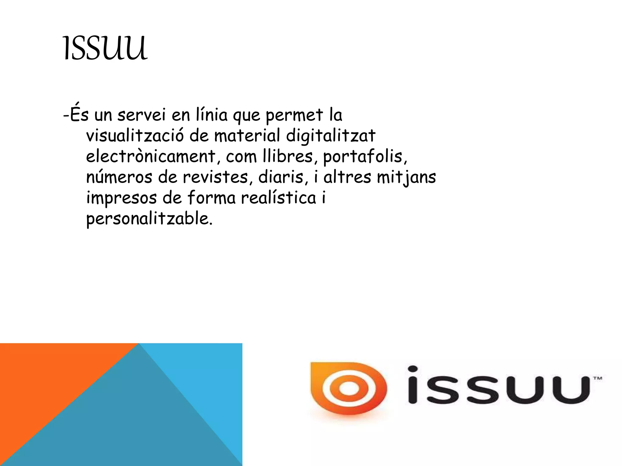 ISSUU 
-És un servei en línia que permet la 
visualització de material digitalitzat 
electrònicament, com llibres, portafolis, 
números de revistes, diaris, i altres mitjans 
impresos de forma realística i 
personalitzable. 
 