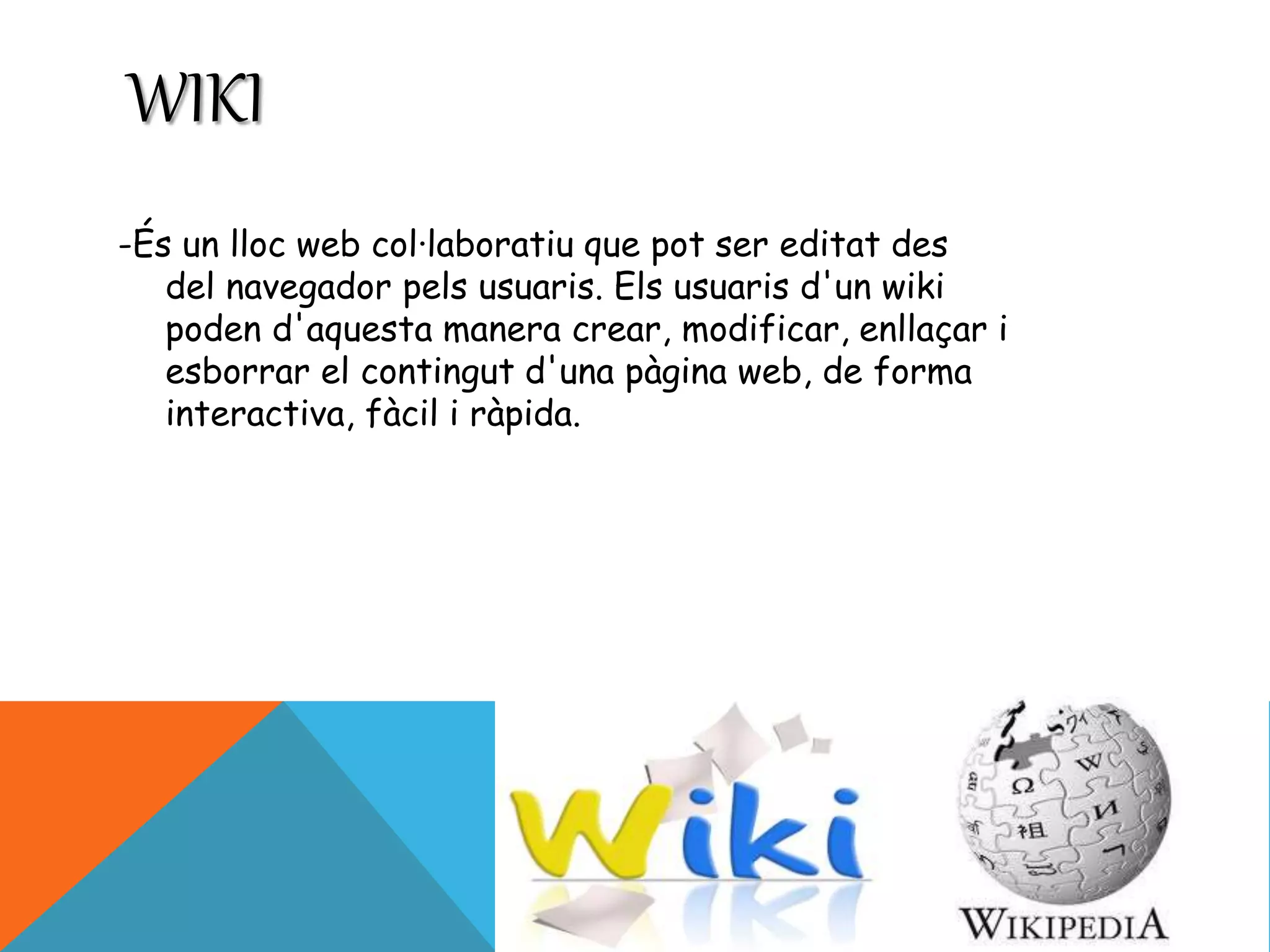 WIKI 
-És un lloc web col·laboratiu que pot ser editat des 
del navegador pels usuaris. Els usuaris d'un wiki 
poden d'aquesta manera crear, modificar, enllaçar i 
esborrar el contingut d'una pàgina web, de forma 
interactiva, fàcil i ràpida. 
 