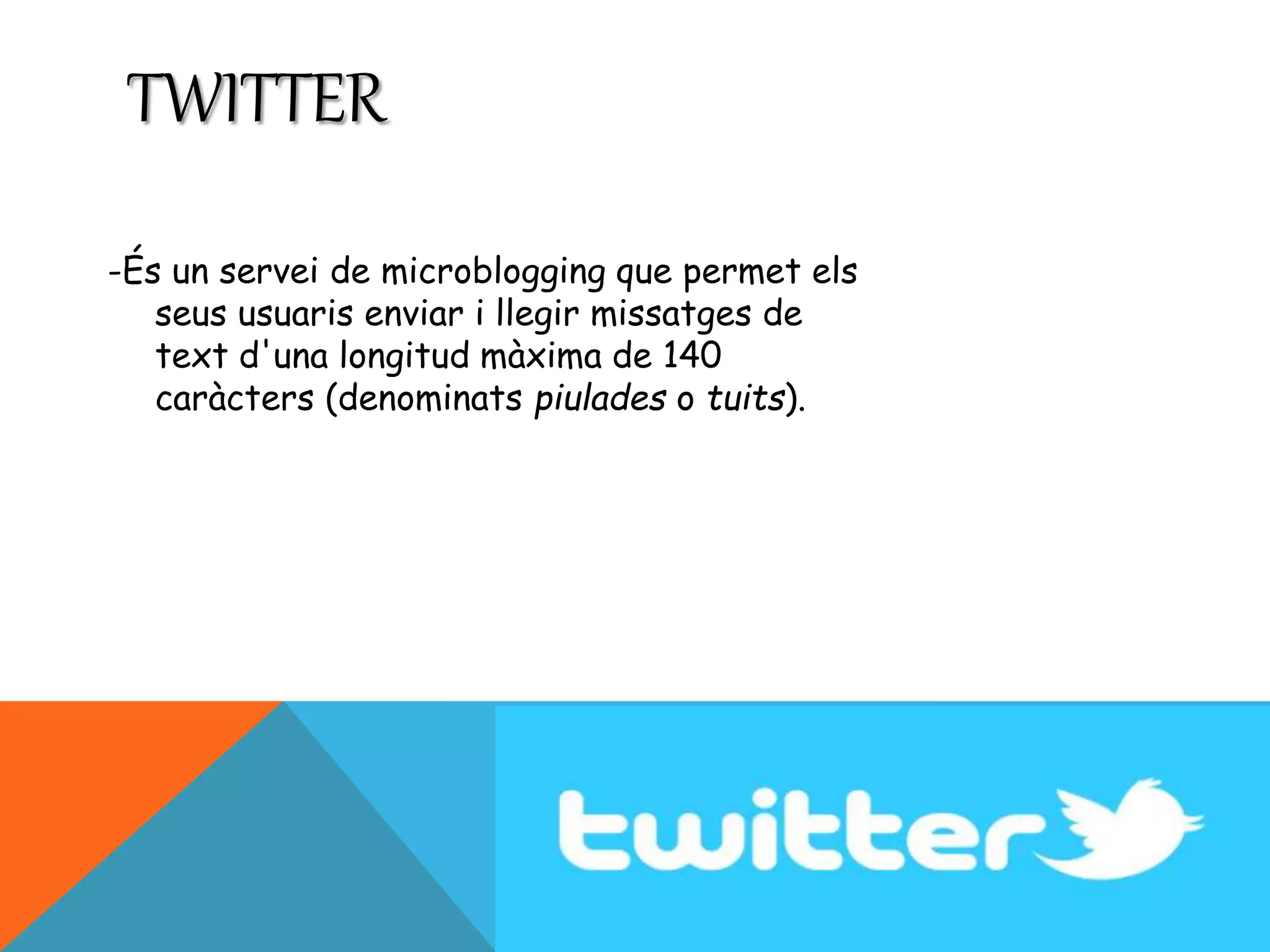 TWITTER 
-És un servei de microblogging que permet els 
seus usuaris enviar i llegir missatges de 
text d'una longitud màxima de 140 
caràcters (denominats piulades o tuits). 
