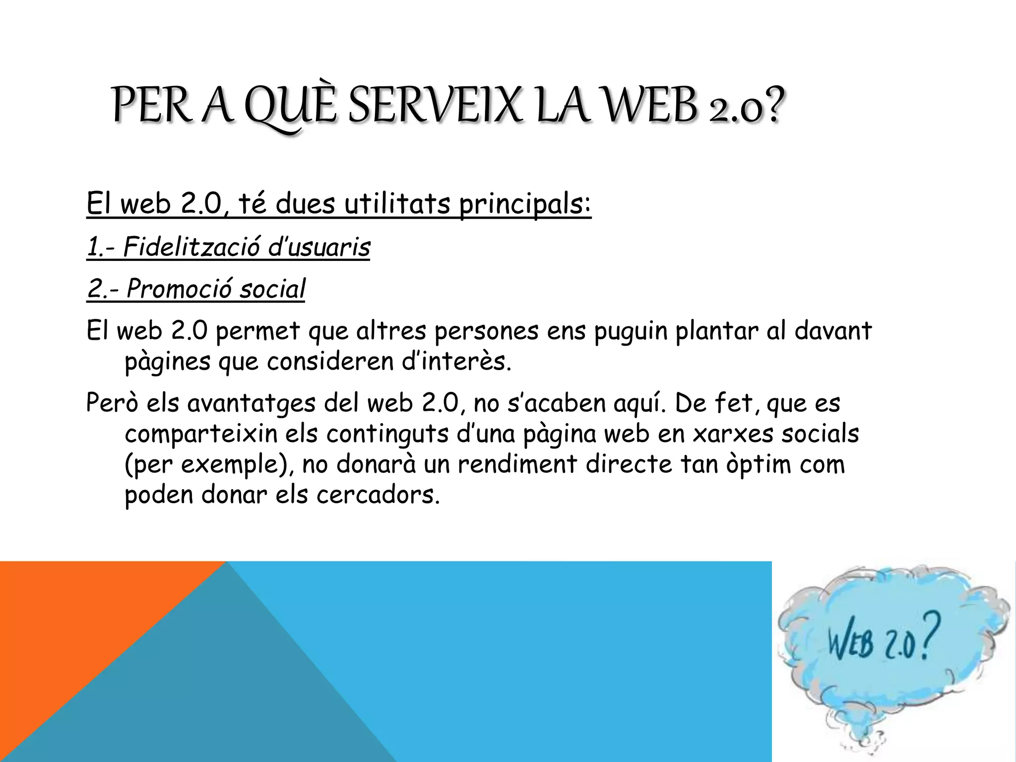 PER A QUÈ SERVEIX LA WEB 2.0? 
El web 2.0, té dues utilitats principals: 
1.- Fidelització d’usuaris 
2.- Promoció social 
El web 2.0 permet que altres persones ens puguin plantar al davant 
pàgines que consideren d’interès. 
Però els avantatges del web 2.0, no s’acaben aquí. De fet, que es 
comparteixin els continguts d’una pàgina web en xarxes socials 
(per exemple), no donarà un rendiment directe tan òptim com 
poden donar els cercadors. 
 