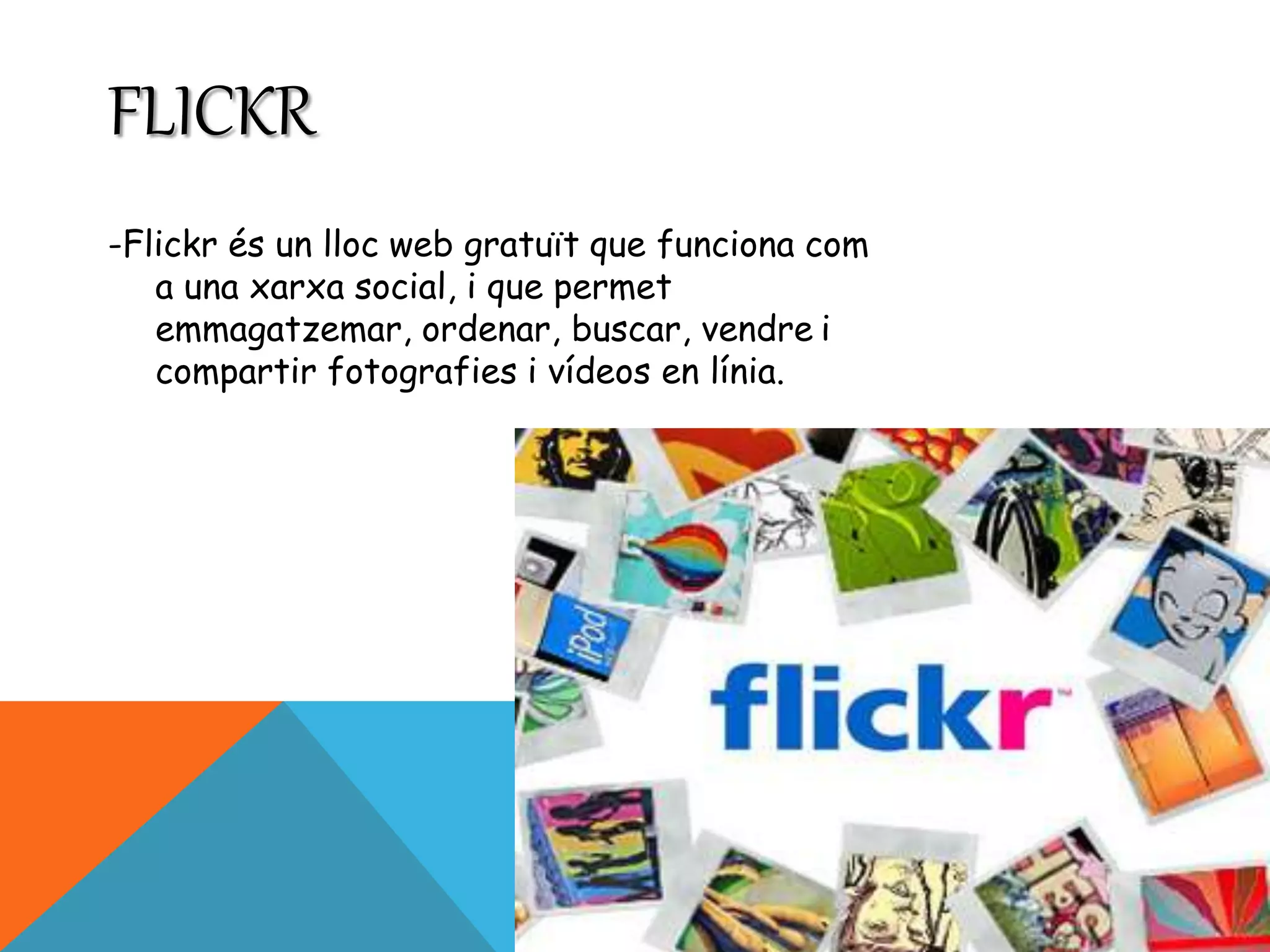 FLICKR 
-Flickr és un lloc web gratuït que funciona com 
a una xarxa social, i que permet 
emmagatzemar, ordenar, buscar, vendre i 
compartir fotografies i vídeos en línia. 
 