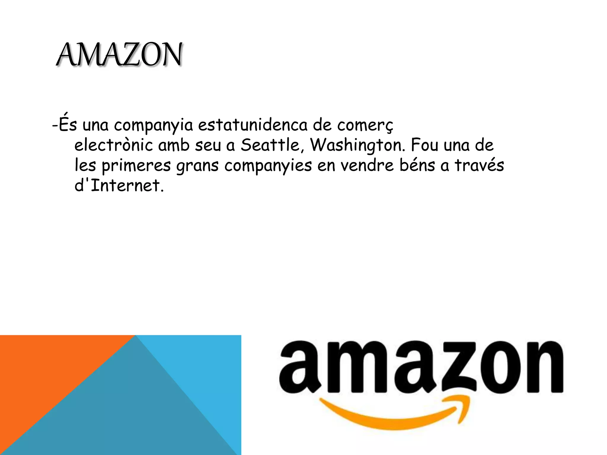 AMAZON 
-És una companyia estatunidenca de comerç 
electrònic amb seu a Seattle, Washington. Fou una de 
les primeres grans companyies en vendre béns a través 
d'Internet. 
 