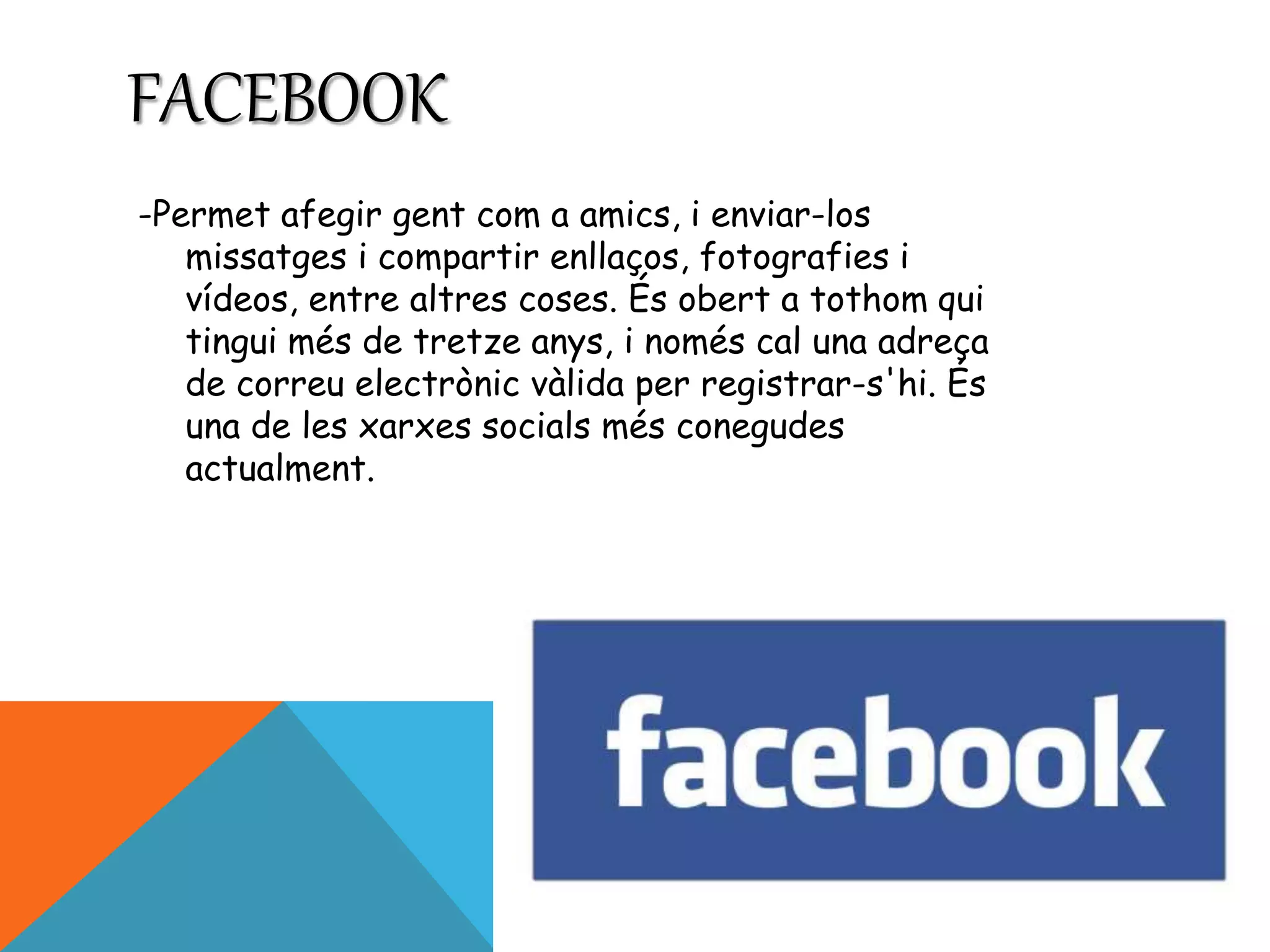 FACEBOOK 
-Permet afegir gent com a amics, i enviar-los 
missatges i compartir enllaços, fotografies i 
vídeos, entre altres coses. És obert a tothom qui 
tingui més de tretze anys, i només cal una adreça 
de correu electrònic vàlida per registrar-s'hi. És 
una de les xarxes socials més conegudes 
actualment. 
 