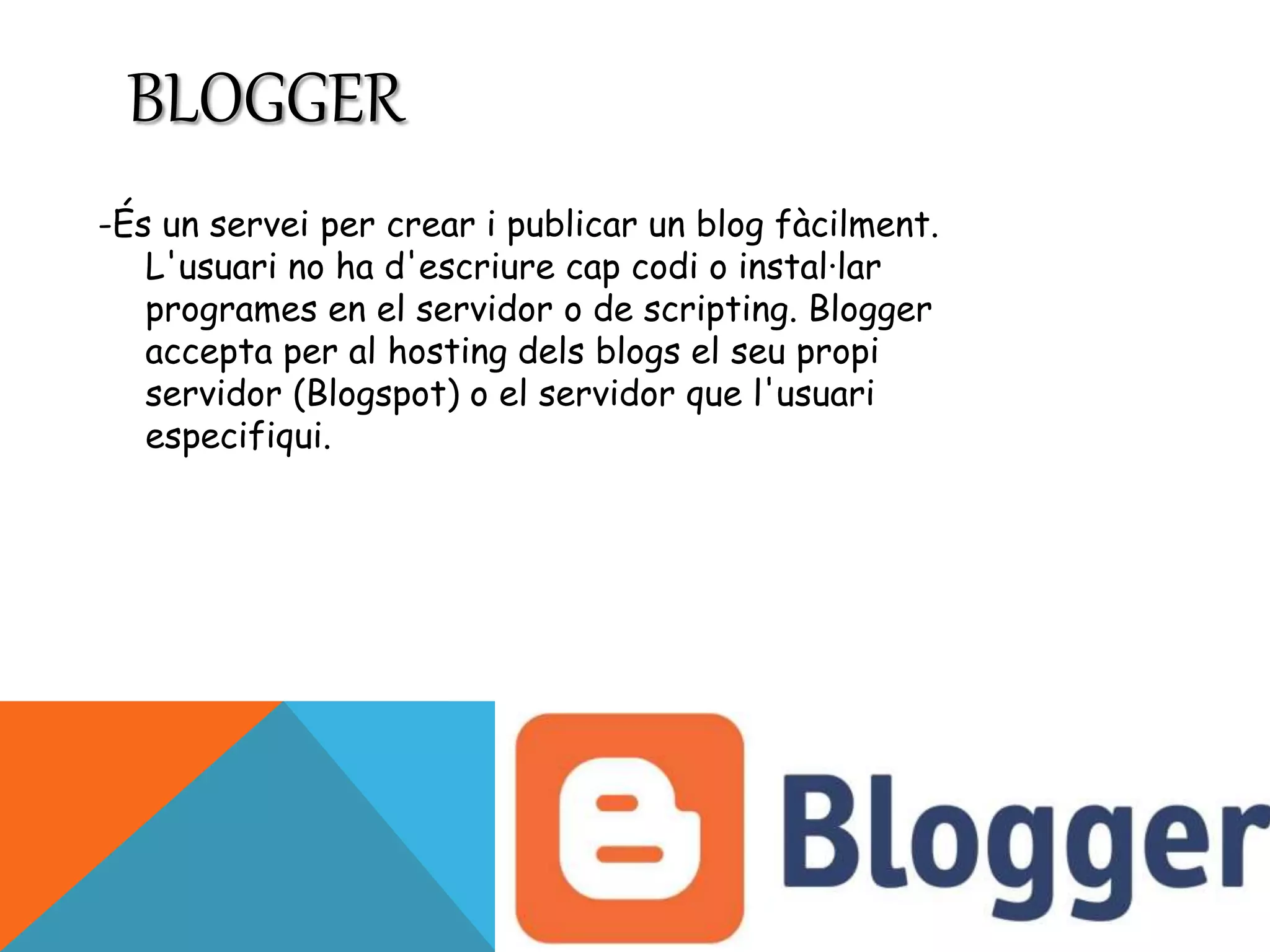 BLOGGER 
-És un servei per crear i publicar un blog fàcilment. 
L'usuari no ha d'escriure cap codi o instal·lar 
programes en el servidor o de scripting. Blogger 
accepta per al hosting dels blogs el seu propi 
servidor (Blogspot) o el servidor que l'usuari 
especifiqui. 
 