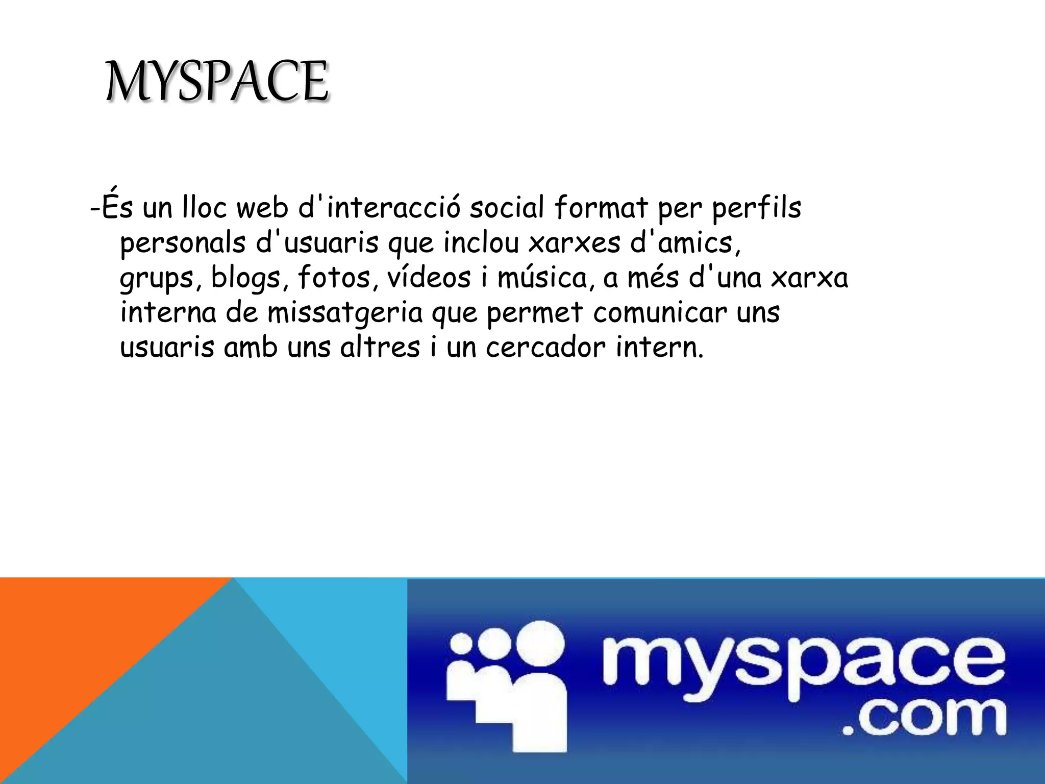 MYSPACE 
-És un lloc web d'interacció social format per perfils 
personals d'usuaris que inclou xarxes d'amics, 
grups, blogs, fotos, vídeos i música, a més d'una xarxa 
interna de missatgeria que permet comunicar uns 
usuaris amb uns altres i un cercador intern. 
 