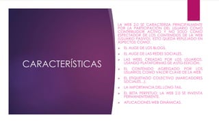 CARACTERÍSTICAS 
LA WEB 2.0 SE CARACTERIZA PRINCIPALMENTE 
POR LA PARTICIPACIÓN DEL USUARIO COMO 
CONTRIBUIDOR ACTIVO Y NO SOLO COMO 
ESPECTADOR DE LOS CONTENIDOS DE LA WEB 
(USUARIO PASIVO). ESTO QUEDA REFLEJADO EN 
ASPECTOS COMO: 
 EL AUGE DE LOS BLOGS. 
 EL AUGE DE LAS REDES SOCIALES. 
 LAS WEBS CREADAS POR LOS USUARIOS, 
USANDO PLATAFORMAS DE AUTO-EDICIÓN. 
 EL CONTENIDO AGREGADO POR LOS 
USUARIOS COMO VALOR CLAVE DE LA WEB. 
 EL ETIQUETADO COLECTIVO (MARCADORES 
SOCIALES...). 
 LA IMPORTANCIA DEL LONG TAIL. 
 EL BETA PERPETUO: LA WEB 2.0 SE INVENTA 
PERMANENTEMENTE. 
 APLICACIONES WEB DINÁMICAS. 
 