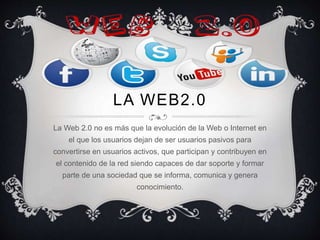 LA WEB2.0
La Web 2.0 no es más que la evolución de la Web o Internet en
el que los usuarios dejan de ser usuarios pasivos para
convertirse en usuarios activos, que participan y contribuyen en
el contenido de la red siendo capaces de dar soporte y formar
parte de una sociedad que se informa, comunica y genera
conocimiento.
 