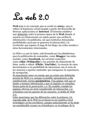 La web 2.0
Web 2.0 es un concepto que se acuñó en 2003 y que se
refiere al fenómeno social surgido a partir del desarrollo de
diversas aplicaciones en Internet. El término establece
una distinción entre la primera época de la Web (donde el
usuario era básicamente un sujeto pasivo que recibía la
información o la publicaba, sin que existieran demasiadas
posibilidades para que se generara la interacción) y la
revolución que supuso el auge de los blogs, las redes sociales y
otras herramientas relacionadas.
La Web 2.0, por lo tanto, está formada por las plataformas
para la publicación de contenidos, como Blogger, las redes
sociales, como Facebook, los servicios conocidos
como wikis (Wikipedia) y los portales de alojamiento de
fotos, audio o vídeos (Flickr, YouTube). La esencia de estas
herramientas es la posibilidad de interactuar con el resto de
los usuarios o aportar contenido que enriquezca la experiencia
de navegación.
Es importante tener en cuenta que no existe una definición
precisa de Web 2.0, aunque es posible aproximarse a ella
estableciendo ciertos parámetros. Una página web que se
limita a mostrar información y que ni siquiera se actualiza,
forma parte de la generación 1.0. En cambio, cuando las
páginas ofrecen un nivel considerable de interacción y se
actualizan con los aportes de los usuarios, se habla de Web
2.0.
Cabe mencionar que las diferencias entre la primera y la
segunda era de la Web no se basan en un cambio a nivel
tecnológico en los servidores, aunque naturalmente se ha dado
un considerable avance en el hardware; es el enfoque de la
 