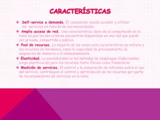  Self-service a demanda. El consumidor puede acceder y utilizar
los servicios en función de sus necesidades.
 Amplio acceso de red. Una característica clave de la computación en la
nube es que los servicios se encuentran disponibles en una red que puede
ser privada, compartida o pública.
 Pool de recursos. La mayoría de las veces esta característica se refiere a
los recursos de hardware, como la capacidad de procesamiento, la
asignación de memoria o el almacenamiento.
 Elasticidad. La escalabilidad en los métodos de despliegue tradicionales
exige planificación para los recursos tanto físicos como financieros
 Medición de servicios. El control y la elaboración de informes sobre el uso
del servicio, contribuyen al control y optimización de los recursos por parte
de los proveedores de servicios en la nube.
 