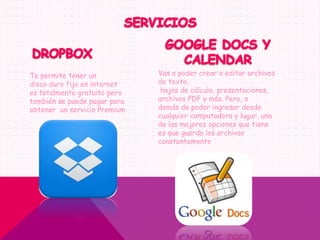 Te permite tener un
disco duro fijo en internet
es totalmente gratuito pero
también se puede pagar para
obtener un servicio Premium
Vas a poder crear o editar archivos
de texto,
hojas de cálculo, presentaciones,
archivos PDF y más. Pero, a
demás de poder ingresar desde
cualquier computadora y lugar, una
de las mejores opciones que tiene
es que guarda los archivos
constantemente
 
