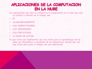 Las aplicaciones que mas se utilizan en la computación en la nube que mas
se utilizan a menudo en el colegio son:
 PC
 ALAMACENAMIENTO
 LOS COMPUTADORES
 LOS SERVIDORES
 LOS PORTATILES
 LA BASE DE DATOS
Ya que estos son implementos que nos sirven para el aprendizaje de las
aulas de informática a excepción de los dispositivos móviles que son
muy útiles pero para el colegio son una distracción
 