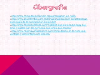 ohttp://www.computacionennube.org/computacion-en-nube/
ohttp://www.sascolombia.com.co/temas/analitica/cinco-caracteristicas-
esenciales-de-la-computacion-en-lanube/
ohttp://www.conexionbrando.com/1389864-que-es-la-nube-para-que-
sirve-y-cuales-son-los-servicios-que-tenes-que-conocer
ohttp://www.hostingyvirtualizacion.com/computacion-en-la-nube-que-
ventajas-y-desventajas-nos-ofrecen/
 