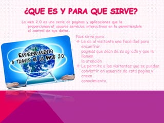 La web 2.0 es una serie de paginas y aplicaciones que le
proporcionan al usuario servicios interactivos en la permitiéndole
el control de sus datos.
Nos sirve para:
 Le da al visitante una facilidad para
encontrar
paginas que sean de su agrado y que le
llamen
la atención
 Le permite a los visitantes que se puedan
convertir en usuarios de esta pagina y
creen
conocimiento.
 