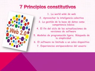 1. La world wide de web
2. Aprovechar la inteligencia colectiva
3. La gestión de la base de datos como
competencia básica
4. El fin del siclo de las actualizaciones de
versiones de software
5. Modelos de programación ligera. Búsqueda de
la simplicidad
6. El software no limitado a un solos dispositivo
7. Experiencias enriquecedoras del usuario
 