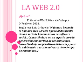LA WEB 2.0
¿Qué es?
El término Web 2.0 fue acuñado por
O´Really en 2004.
Según José Luis Orihuela: “el famoso boom de
la llamada Web 2.0 está ligado al desarrollo
de una serie de herramientas de software
social... Convirtiéndose en un espacio para la
generación compartida de conocimientos,
para el trabajo cooperativo a distancia y para
la publicación a escala universal de todo tipo
de contenidos…”
 