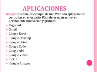 APLICACIONES
Google: es el mejor ejemplo de una Web con aplicaciones
centradas en el usuario. Fácil de usar, atractivo, en
permanente innovación y gratuito:
 Pagerank
 Gmail
 Google Earth:
 Google Desktop
 Google Drive
 Google Code
 Google API
 Google Video
 Orkut
 Google Answer
 