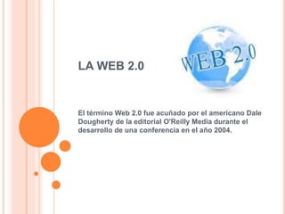 LA WEB 2.0
El término Web 2.0 fue acuñado por el americano Dale
Dougherty de la editorial O'Reilly Media durante el
desarrollo de una conferencia en el año 2004.
 