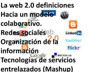 La web 2.0 definiciones
Hacia un modelo
colaborativo.
Redes sociales
Organización de la
información
Tecnologías de servicios
entrelazados (Mashup)
 