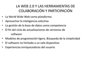 LA WEB 2.0 Y LAS HERRAMIENTAS DE
COLABORACIÓN Y PARTICIPACIÓN
• La World Wide Web como plataforma
• Aprovechar la inteligencia colectiva
• La gestión de la base de datos como competencia
• El fin del ciclo de actualizaciones de versiones de
software
• Modelos de programación ligera. Búsqueda de la simplicidad
• El software no limitado a un solo dispositivo
• Experiencias enriquecedoras del usuario
 