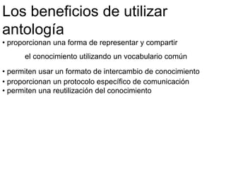 Los beneficios de utilizar
antología
• proporcionan una forma de representar y compartir
el conocimiento utilizando un vocabulario común
• permiten usar un formato de intercambio de conocimiento
• proporcionan un protocolo específico de comunicación
• permiten una reutilización del conocimiento
 